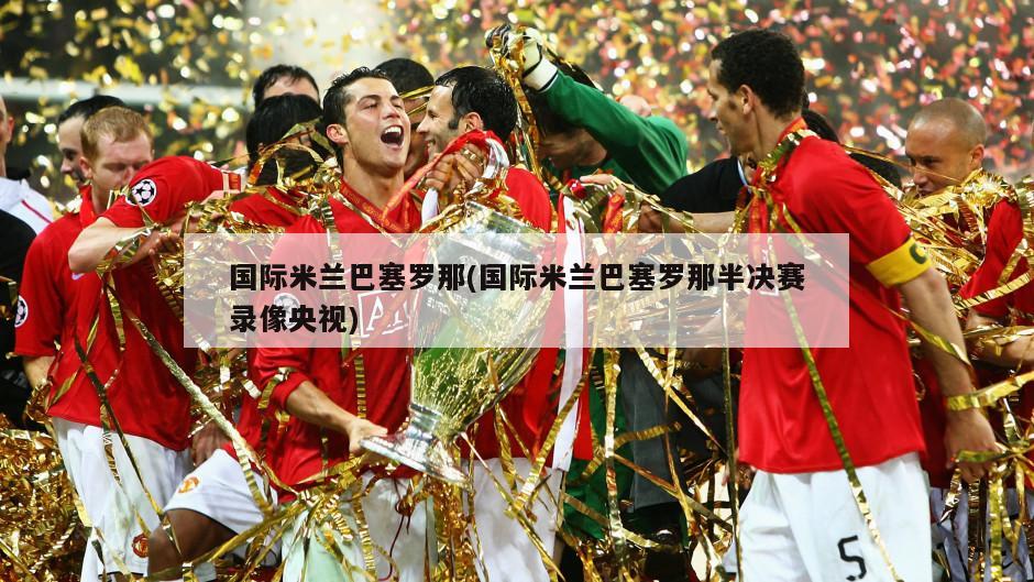 国际米兰巴塞罗那(国际米兰巴塞罗那半决赛录像央视)