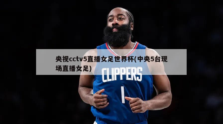 央视cctv5直播女足世界杯(中央5台现场直播女足)