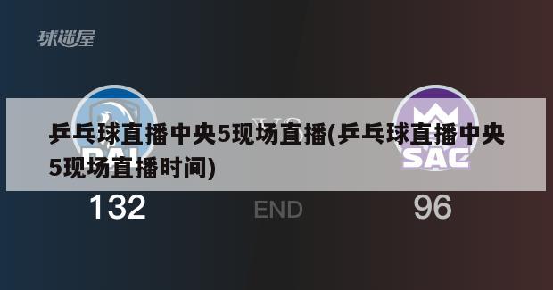 乒乓球直播中央5现场直播(乒乓球直播中央5现场直播时间)