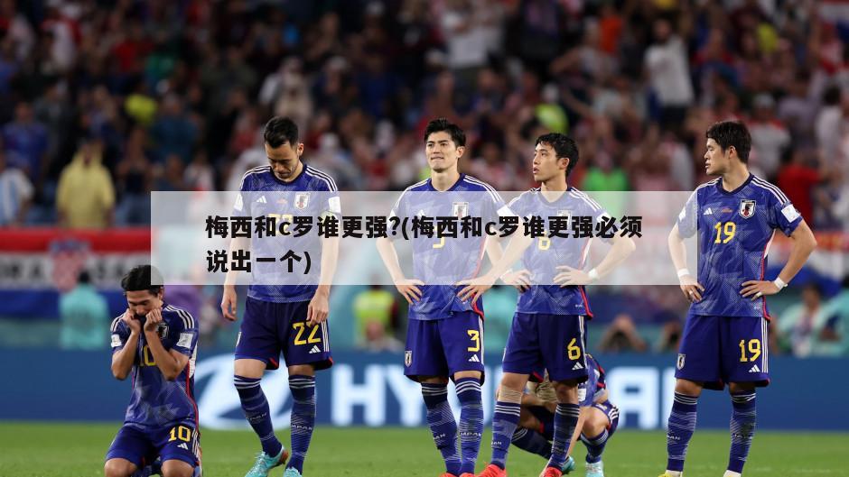 梅西和c罗谁更强?(梅西和c罗谁更强必须说出一个)