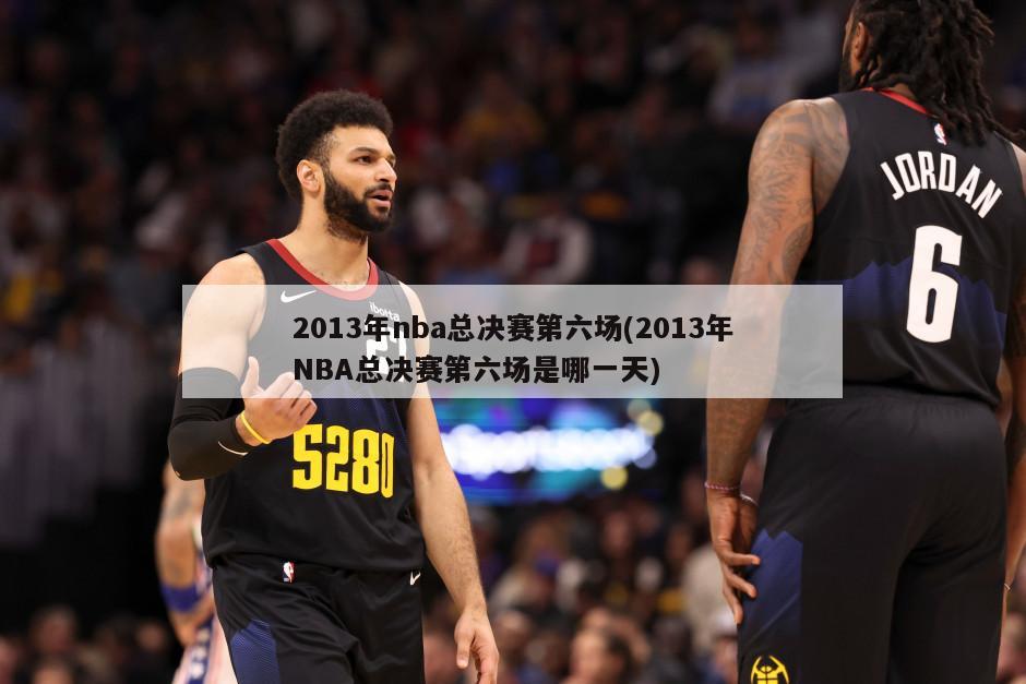 2013年nba总决赛第六场(2013年NBA总决赛第六场是哪一天)